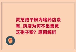 灵芝孢子粉为啥药店没有_药店为何不出售灵芝孢子粉？原因解析