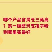 哪个产品含灵芝三萜高？紫一破壁灵芝孢子粉到哪里买最好