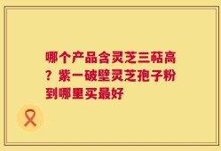 哪个产品含灵芝三萜高？紫一破壁灵芝孢子粉到哪里买最好