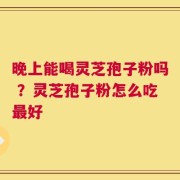 晚上能喝灵芝孢子粉吗 ？灵芝孢子粉怎么吃最好