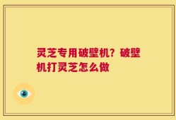 灵芝专用破壁机？破壁机打灵芝怎么做