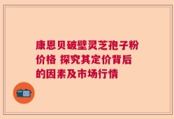 康恩贝破壁灵芝孢子粉价格 探究其定价背后的因素及市场行情