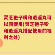 灵芝孢子粉和逍遥丸可以同使用(灵芝孢子粉和逍遥丸搭配使用的福利之处)