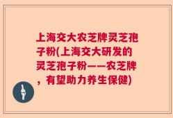 上海交大农芝牌灵芝孢子粉(上海交大研发的灵芝孢子粉——农芝牌，有望助力养生保健)