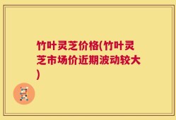 竹叶灵芝价格(竹叶灵芝市场价近期波动较大)