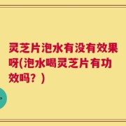 灵芝片泡水有没有效果呀(泡水喝灵芝片有功效吗？)