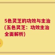 5色灵芝的功效与主治(五色灵芝：功效主治全面解析)