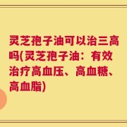 灵芝孢子油可以治三高吗(灵芝孢子油：有效治疗高血压、高血糖、高血脂)