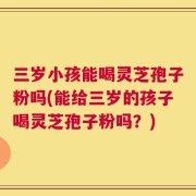 三岁小孩能喝灵芝孢子粉吗(能给三岁的孩子喝灵芝孢子粉吗？)