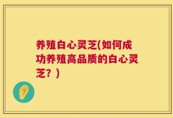 养殖白心灵芝(如何成功养殖高品质的白心灵芝？)