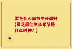 灵芝什么季节生长最好(灵芝最佳生长季节是什么时候？)
