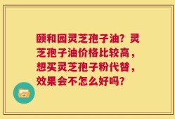 颐和园灵芝孢子油？灵芝孢子油价格比较高，想买灵芝孢子粉代替，效果会不怎么好吗？