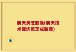 航天灵芝胶囊(航天技术提炼灵芝成胶囊)