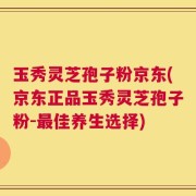 玉秀灵芝孢子粉京东(京东正品玉秀灵芝孢子粉-最佳养生选择)
