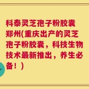 科泰灵芝孢子粉胶囊 郑州(重庆出产的灵芝孢子粉胶囊，科技生物技术最新推出，养生必备！)