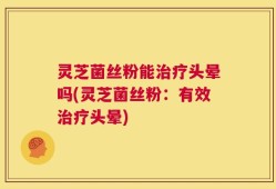 灵芝菌丝粉能治疗头晕吗(灵芝菌丝粉：有效治疗头晕)