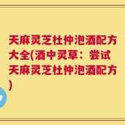 天麻灵芝杜仲泡酒配方大全(酒中灵草：尝试天麻灵芝杜仲泡酒配方)