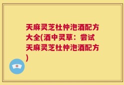 天麻灵芝杜仲泡酒配方大全(酒中灵草：尝试天麻灵芝杜仲泡酒配方)