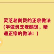 灵芝老鹅煲的正宗做法(学做灵芝老鹅煲，精通正宗的做法！)