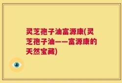 灵芝孢子油富源康(灵芝孢子油——富源康的天然宝藏)