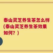 泰山灵芝养生茶怎么样(泰山灵芝养生茶效果如何？)