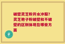 破壁灵芝粉开水冲服？灵芝袍子粉破壁和不破壁的区别体现在哪些方面