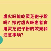 虚火旺能吃灵芝孢子粉吗？探讨虚火旺患者食用灵芝孢子粉的效果和注意事项？