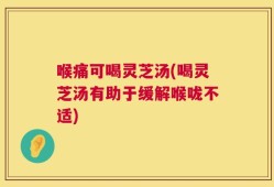 喉痛可喝灵芝汤(喝灵芝汤有助于缓解喉咙不适)
