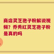 商店灵芝孢子粉解说视频？乔秀红灵芝孢子粉是真的吗