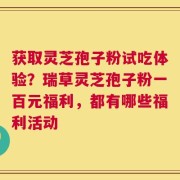 获取灵芝孢子粉试吃体验？瑞草灵芝孢子粉一百元福利，都有哪些福利活动