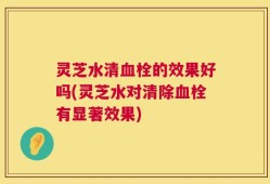 灵芝水清血栓的效果好吗(灵芝水对清除血栓有显著效果)