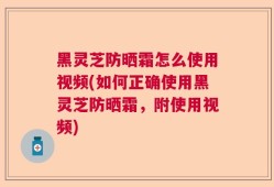 黑灵芝防晒霜怎么使用视频(如何正确使用黑灵芝防晒霜，附使用视频)