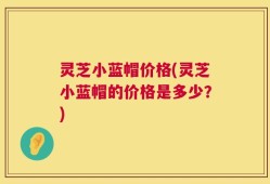 灵芝小蓝帽价格(灵芝小蓝帽的价格是多少？)