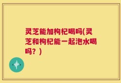 灵芝能加枸杞喝吗(灵芝和枸杞能一起泡水喝吗？)