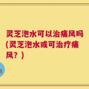 灵芝泡水可以治痛风吗(灵芝泡水或可治疗痛风？)