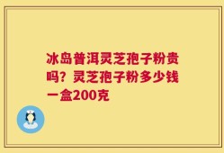 冰岛普洱灵芝孢子粉贵吗？灵芝孢子粉多少钱一盒200克