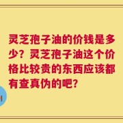 灵芝孢子油的价钱是多少？灵芝孢子油这个价格比较贵的东西应该都有查真伪的吧？
