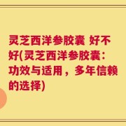 灵芝西洋参胶囊 好不好(灵芝西洋参胶囊：功效与适用，多年信赖的选择)