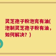 灵芝孢子粉泡完有油(泡制灵芝孢子粉有油，如何解决？)