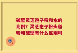 破壁灵芝孢子粉和水的比例？灵芝孢子粉头道粉和破壁有什么区别吗