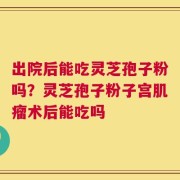 出院后能吃灵芝孢子粉吗？灵芝孢子粉子宫肌瘤术后能吃吗