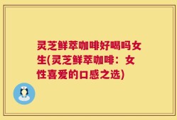 灵芝鲜萃咖啡好喝吗女生(灵芝鲜萃咖啡：女性喜爱的口感之选)