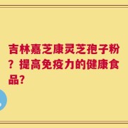 吉林嘉芝康灵芝孢子粉？提高免疫力的健康食品？