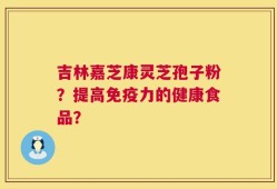吉林嘉芝康灵芝孢子粉？提高免疫力的健康食品？