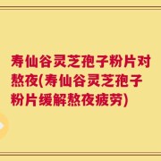 寿仙谷灵芝孢子粉片对熬夜(寿仙谷灵芝孢子粉片缓解熬夜疲劳)