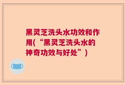 黑灵芝洗头水功效和作用(“黑灵芝洗头水的神奇功效与好处”)