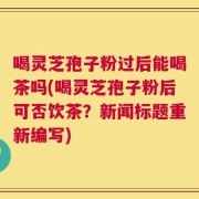 喝灵芝孢子粉过后能喝茶吗(喝灵芝孢子粉后可否饮茶？新闻标题重新编写)
