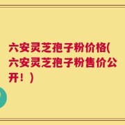 六安灵芝孢子粉价格(六安灵芝孢子粉售价公开！)