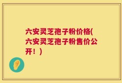 六安灵芝孢子粉价格(六安灵芝孢子粉售价公开！)