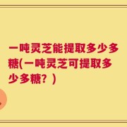 一吨灵芝能提取多少多糖(一吨灵芝可提取多少多糖？)